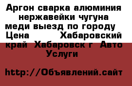 Аргон сварка алюминия нержавейки чугуна меди выезд по городу › Цена ­ 500 - Хабаровский край, Хабаровск г. Авто » Услуги   